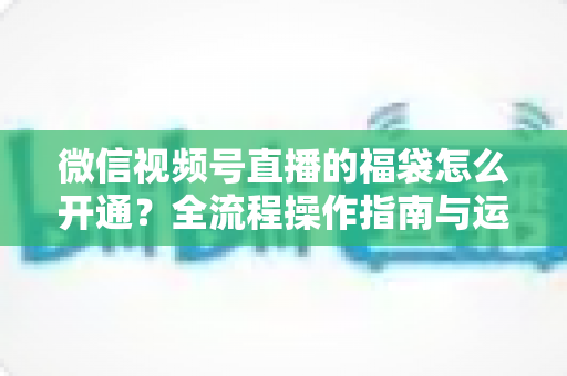 微信视频号直播的福袋怎么开通?全流程操作指南与运营技巧一网打尽 微信视频号直播的福袋怎么开通?全流程操作指南与运营技巧一网打尽