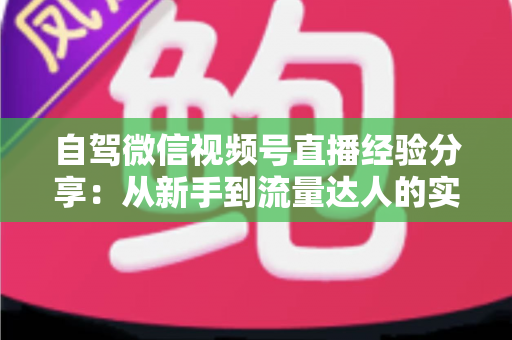 自驾微信视频号直播经验分享：从新手到流量达人的实战全攻略