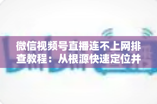 微信视频号直播连不上网排查教程：从根源快速定位并解决直播断网问题的实用指南
