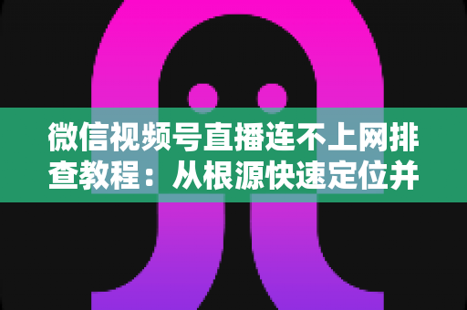 微信视频号直播连不上网排查教程：从根源快速定位并解决直播断网问题的实用指南