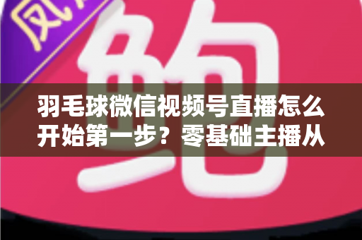 羽毛球微信视频号直播怎么开始第一步？零基础主播从开通到开播的全流程实战指南