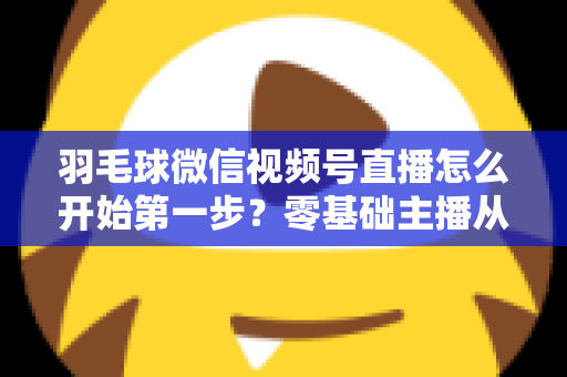 羽毛球微信视频号直播怎么开始第一步？零基础主播从开通到开播的全流程实战指南