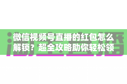 微信视频号直播的红包怎么解锁？超全攻略助你轻松领取直播福利