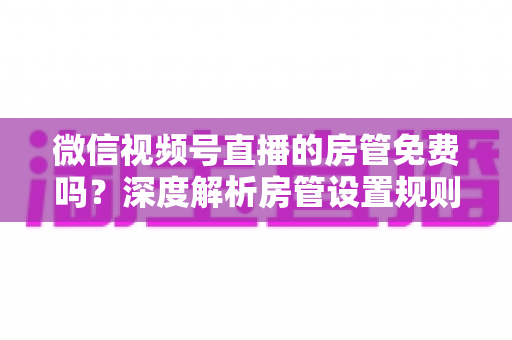 微信视频号直播的房管免费吗?深度解析房管设置规则、权限与运营价值全指南 微信视频号直播的房管免费吗?深度解析房管设置规则、权限与运营价值全指南