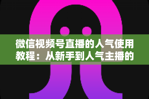 微信视频号直播的人气使用教程:从新手到人气主播的实战全攻略 微信视频号直播的人气使用教程:从新手到人气主播的实战全攻略