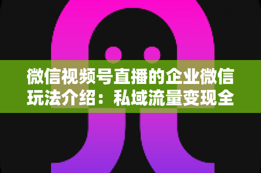 微信视频号直播的企业微信玩法介绍:私域流量变现全攻略,企业必看的直播运营指南 微信视频号直播的企业微信玩法介绍:私域流量变现全攻略,企业必看的直播运营指南