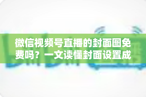 微信视频号直播的封面图免费吗？一文读懂封面设置成本、制作方法与避坑指南