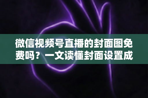 微信视频号直播的封面图免费吗？一文读懂封面设置成本、制作方法与避坑指南