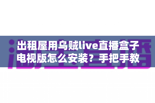 出租屋用乌贼live直播盒子电视版怎么安装?手把手教你从零完成安装与设置的全流程指南 出租屋用乌贼live直播盒子电视版怎么安装?手把手教你从零完成安装与设置的全流程指南