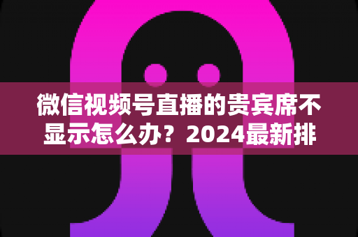 微信视频号直播的贵宾席不显示怎么办？2024最新排查与解决方法全攻略