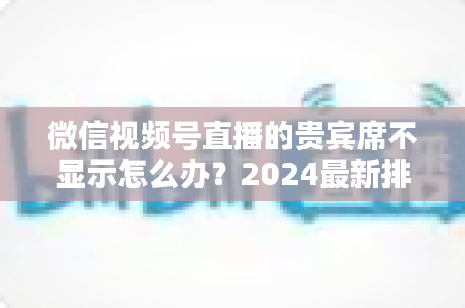 微信视频号直播的贵宾席不显示怎么办？2024最新排查与解决方法全攻略