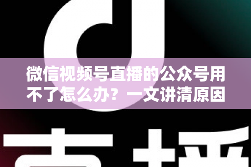 微信视频号直播的公众号用不了怎么办?一文讲清原因与解决方案 微信视频号直播的公众号用不了怎么办?一文讲清原因与解决方案