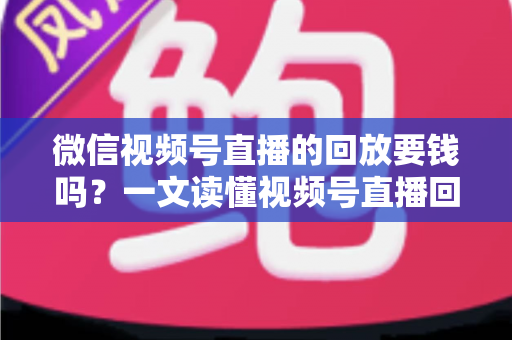 微信视频号直播的回放要钱吗？一文读懂视频号直播回放收费规则与免费观看全攻略