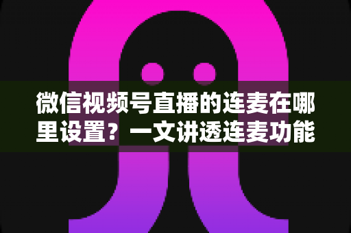 微信视频号直播的连麦在哪里设置？一文讲透连麦功能开启方法与实操技巧