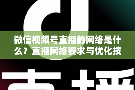 微信视频号直播的网络是什么?直播网络要求与优化技巧全解析 微信视频号直播的网络是什么?直播网络要求与优化技巧全解析