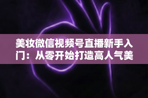 美妆微信视频号直播新手入门:从零开始打造高人气美妆直播间的完整实战指南 美妆微信视频号直播新手入门:从零开始打造高人气美妆直播间的完整实战指南