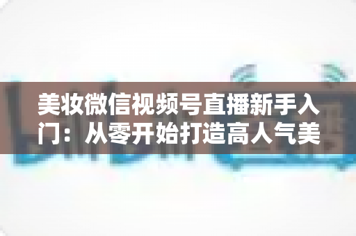 美妆微信视频号直播新手入门：从零开始打造高人气美妆直播间的完整实战指南