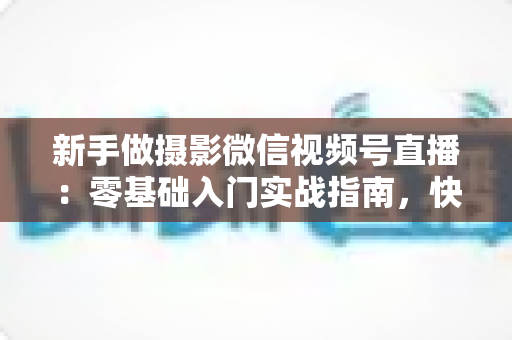 新手做摄影微信视频号直播：零基础入门实战指南，快速涨粉变现不是梦