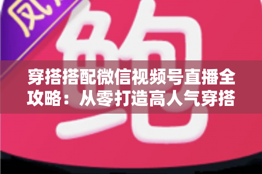 穿搭搭配微信视频号直播全攻略：从零打造高人气穿搭直播间的实战指南