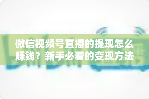 微信视频号直播的提现怎么赚钱?新手必看的变现方法与提现全流程详解 微信视频号直播的提现怎么赚钱?新手必看的变现方法与提现全流程详解