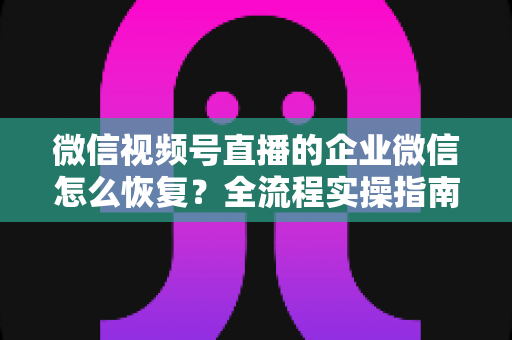 微信视频号直播的企业微信怎么恢复？全流程实操指南与常见问题详解