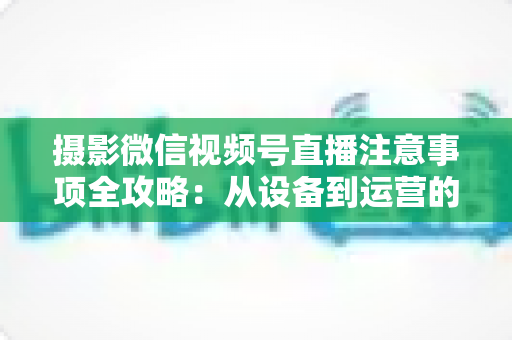 摄影微信视频号直播注意事项全攻略：从设备到运营的实战避坑指南