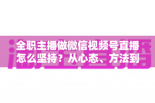 全职主播做微信视频号直播怎么坚持？从心态、方法到变现的长期主义生存指南