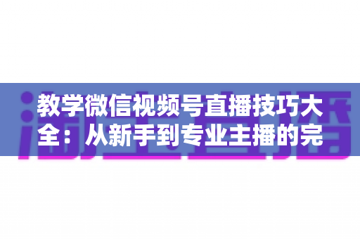 教学微信视频号直播技巧大全：从新手到专业主播的完整实战指南