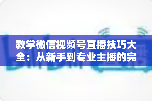 教学微信视频号直播技巧大全：从新手到专业主播的完整实战指南