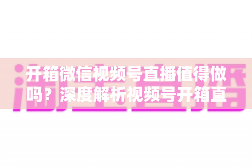 开箱微信视频号直播值得做吗?深度解析视频号开箱直播的机遇、挑战与实战变现指南 开箱微信视频号直播值得做吗?深度解析视频号开箱直播的机遇、挑战与实战变现指南