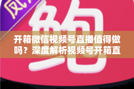 开箱微信视频号直播值得做吗？深度解析视频号开箱直播的机遇、挑战与实战变现指南