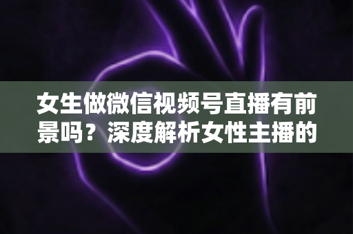 女生做微信视频号直播有前景吗?深度解析女性主播的机遇、优势与变现全攻略 女生做微信视频号直播有前景吗?深度解析女性主播的机遇、优势与变现全攻略