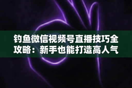 钓鱼微信视频号直播技巧全攻略:新手也能打造高人气钓鱼直播间 钓鱼微信视频号直播技巧全攻略:新手也能打造高人气钓鱼直播间
