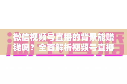 微信视频号直播的背景能赚钱吗？全面解析视频号直播背景搭建与多元变现技巧