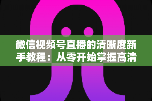 微信视频号直播的清晰度新手教程:从零开始掌握高清直播全流程设置技巧 微信视频号直播的清晰度新手教程:从零开始掌握高清直播全流程设置技巧