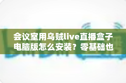 会议室用乌贼live直播盒子电脑版怎么安装?零基础也能看懂的完整安装教程与实用指南 会议室用乌贼live直播盒子电脑版怎么安装?零基础也能看懂的完整安装教程与实用指南