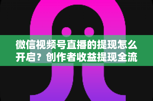 微信视频号直播的提现怎么开启?创作者收益提现全流程实用指南 微信视频号直播的提现怎么开启?创作者收益提现全流程实用指南