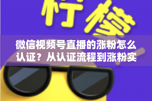 微信视频号直播的涨粉怎么认证?从认证流程到涨粉实战的完整指南 微信视频号直播的涨粉怎么认证?从认证流程到涨粉实战的完整指南