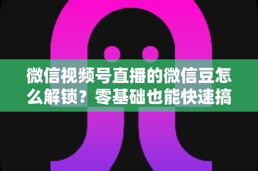 微信视频号直播的微信豆怎么解锁？零基础也能快速搞定的完整实操指南