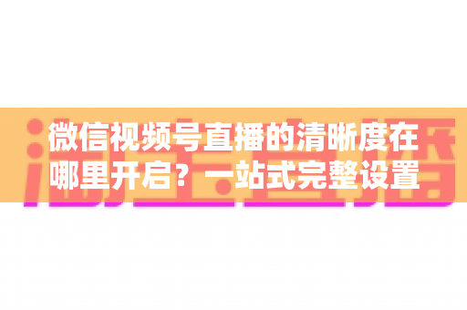 微信视频号直播的清晰度在哪里开启?一站式完整设置指南助你轻松观看高清直播 微信视频号直播的清晰度在哪里开启?一站式完整设置指南助你轻松观看高清直播