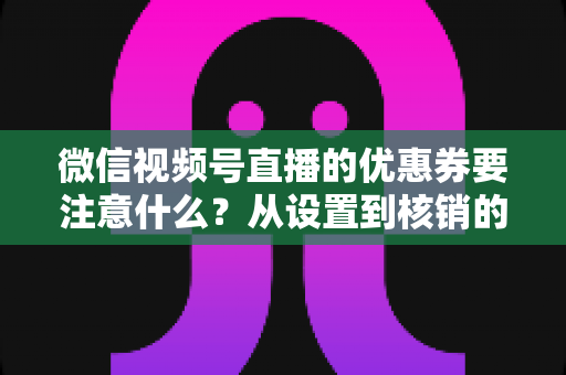 微信视频号直播的优惠券要注意什么？从设置到核销的完整运营指南
