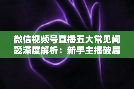 微信视频号直播五大常见问题深度解析：新手主播破局引流与变现的实战指南