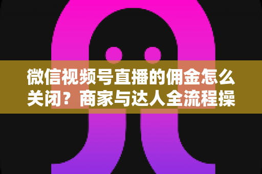 微信视频号直播的佣金怎么关闭?商家与达人全流程操作指南 微信视频号直播的佣金怎么关闭?商家与达人全流程操作指南