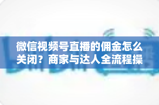 微信视频号直播的佣金怎么关闭?商家与达人全流程操作指南 微信视频号直播的佣金怎么关闭?商家与达人全流程操作指南