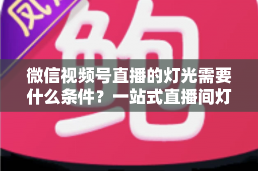 微信视频号直播的灯光需要什么条件?一站式直播间灯光布置全指南 微信视频号直播的灯光需要什么条件?一站式直播间灯光布置全指南
