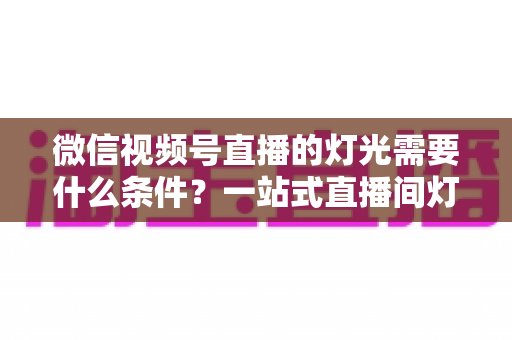 微信视频号直播的灯光需要什么条件？一站式直播间灯光布置全指南