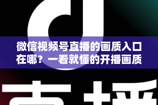 微信视频号直播的画质入口在哪？一看就懂的开播画质设置教程与优化全攻略