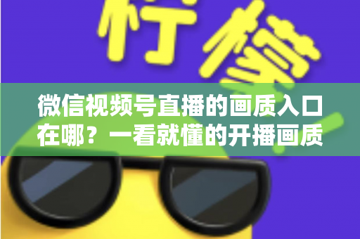 微信视频号直播的画质入口在哪？一看就懂的开播画质设置教程与优化全攻略