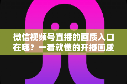 微信视频号直播的画质入口在哪？一看就懂的开播画质设置教程与优化全攻略