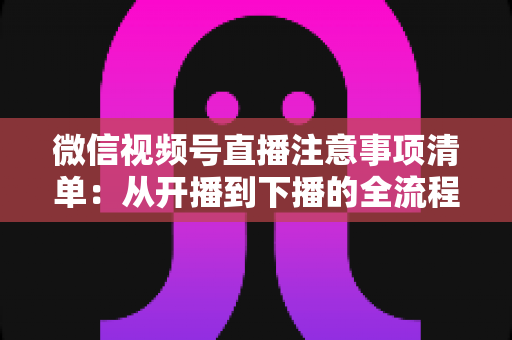 微信视频号直播注意事项清单:从开播到下播的全流程避坑实战指南 微信视频号直播注意事项清单:从开播到下播的全流程避坑实战指南